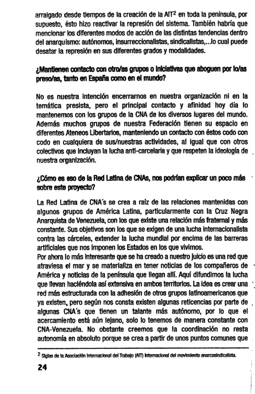 armaigado desde tiempos de Ia creacion de la ATT2 en toda la peninsula, por supuesto, ésto hizo reactivar fa represién del sistema. También habria que menclonar los dferentes modos de accién de las distintas tendencias dentro el anarquismo: auténomos, insurreccionalistas,sindicalists,.. o cual puede desatar la represién en sus diferentes grados y modalidades.  Mantenen contacto con otro/as grupos o Iniiativas que aboguen por o/as presoles, tanto en Espafia como en el mundo?  No es nuestra intencién encerramos en nuestra organizacion ni en la temética presista, pero el principal contacto y afinidad hoy dia lo ‘mantenemos con los grupos de fa CNA de los diversos lugares del mundo. Ademés muchos grupos de nuestra Federacién tienen su espacio en diferentes Ateneos Libertarios, manteniendo un contacto con éstos codo con codo en cualquiera de sus/nuestras actividades, al igual que con otros colectivos que Inciuyan ta lucha anti-carcelariay que respeten la ideologia de nuestra organizacin.  £C6mo es eso de la Red Latina de CNAs, nos podrian explicar un poco més - ‘sobre ests proyecto?  La Red Latina de CNA’s se crea a raiz de las relaciones mantenidas con algunos grupos de América Latina, particularmente con Ia Cruz Negra Anarquista de Venezuela, con los que existe una relacion més fratemal y més constante. Sus objetivos son los que se exigen de una lucha intemaclonalista contra las cérceles, extender la lucha mundial por encima de las barreras artfciales que nos imponen los Estados en los que vivimos.  Por ahora lo més Interesants que se ha creado a nuestro juicio es una red que atraviesa el mar y se materializa en tener noticias de los compafieros de América y noticias de a peninsula que llegan ali. Aqui difundimos fa lucha que levan haciéndola asf extensiva en ambos temitoris. La idea es crear una ° red més estructurada con la adhesi6n de otros grupos latinoamericancs que Ya existen, pero segrin nos consta existen algunas reticencias por parte de , algunas CNA’S que tienen un talante mds autbnomo, por lo que el acercamiento esti aiin lejano, solo lo tenemos de manera constante con CNA-Venezuela. No obstante creemos que la coordinacién no resta autonomia en absoluto porque se crea a partir de unos purtos comunes que  2 o do 1 Aocactn emacona el Trabojo (AT) Wracoral el movrlento rarcosndcalisa. 24 
